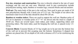Pen size, structure and construction: Pen size is directly related to the rate of water
exchange and the cost per unit area. Materials used in pen construction include
polyethylene netting, ropes, bamboo or wooden logs, concrete blocks and rod anchors.
Wall net: The main body of the pen is the wall net. Nets used in pens are made of 10
mm polyethylene threads with a mesh size of 2-2.5 cm. The height of net above the
maximum water level of the lake should be about 90-120 cm.
Bamboo or wooden stakes: These are used to support the wall net. Bamboo poles of
8-9 cm in diameter or wooden poles of 3’’×4’’ are driven into the mud to a depth of
30-60 cm. These are several types: main stakes, pair stakes, supporting stakes and
protecting stakes. The main stake, used for hanging the wall net, is spaced every 1.5-
2.0 m.
Concrete Block: Concrete blocks of 3-5 kg weight are to be put into the bottom line
of the wall net to prevent fish escaping near the bottom. Sometimes U-shaped iron
anchors are placed into 20 cm depth of silt with a distance of 0.5 m for reinforcing the
pen.
Boby Basnet || Asst. Prof. 247
 