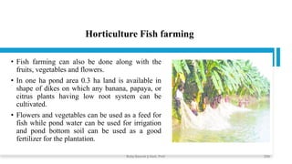 Horticulture Fish farming
• Fish farming can also be done along with the
fruits, vegetables and flowers.
• In one ha pond area 0.3 ha land is available in
shape of dikes on which any banana, papaya, or
citrus plants having low root system can be
cultivated.
• Flowers and vegetables can be used as a feed for
fish while pond water can be used for irrigation
and pond bottom soil can be used as a good
fertilizer for the plantation.
Boby Basnet || Asst. Prof. 259
 