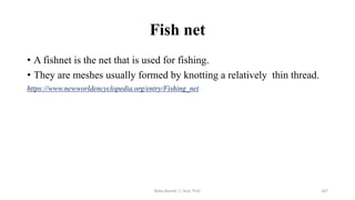 Fish net
• A fishnet is the net that is used for fishing.
• They are meshes usually formed by knotting a relatively thin thread.
https://www.newworldencyclopedia.org/entry/Fishing_net
Boby Basnet || Asst. Prof. 267
 