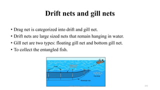 Drift nets and gill nets
• Drag net is categorized into drift and gill net.
• Drift nets are large sized nets that remain hanging in water.
• Gill net are two types: floating gill net and bottom gill net.
• To collect the entangled fish.
Boby Basnet || Asst. Prof. 272
 