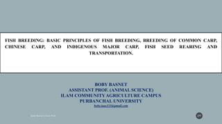 BOBY BASNET
ASSISTANT PROF. (ANIMAL SCIENCE)
ILAM COMMUNITYAGRICULTURE CAMPUS
PURBANCHAL UNIVERSITY
boby.iaas333@gmail.com
FISH BREEDING: BASIC PRINCIPLES OF FISH BREEDING, BREEDING OF COMMON CARP,
CHINESE CARP, AND INDIGENOUS MAJOR CARP, FISH SEED REARING AND
TRANSPORTATION.
277
 