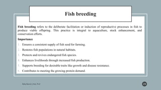 Fish breeding
Fish breeding refers to the deliberate facilitation or induction of reproductive processes in fish to
produce viable offspring. This practice is integral to aquaculture, stock enhancement, and
conservation efforts.
Importance
1. Ensures a consistent supply of fish seed for farming.
2. Restores fish populations in natural habitats.
3. Protects and revives endangered fish species.
4. Enhances livelihoods through increased fish production.
5. Supports breeding for desirable traits like growth and disease resistance.
6. Contributes to meeting the growing protein demand.
278
 