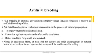 Artificial breeding
➢Fish breeding in artificial environment generally under induced condition is known as
artificial breeding of fish.
➢Artificial breeding involves human intervention in the process of natural propagation:
a. To improve fertilization and hatching.
b. Protection against enemies and unfavorable conditions.
c. Better condition for growth and survival .
➢Aimed at producing plenty of fish seed for culture and stock enhancement in natural
water It can be done in two systems i.e. semi-artificial and induced breeding.
Boby Basnet || Asst. Prof. 281
 