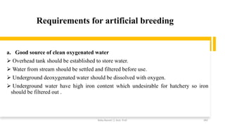 Requirements for artificial breeding
a. Good source of clean oxygenated water
➢ Overhead tank should be established to store water.
➢ Water from stream should be settled and filtered before use.
➢ Underground deoxygenated water should be dissolved with oxygen.
➢ Underground water have high iron content which undesirable for hatchery so iron
should be filtered out .
Boby Basnet || Asst. Prof. 282
 