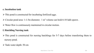 e. Incubation tank
➢ This pond is constructed for incubating fertilized eggs.
➢ Circular pond area: 1-1.5m diameter; 1 m3 volume can hold 6-10 lakh spawn .
➢ Water flow is continuously maintained in circular motion.
f. Hatchling Nursing tank
➢ This pond is constructed for nursing hatchlings for 5-7 days before transferring them to
nursery pond.
➢ Tank water depth: 50 cm
Boby Basnet || Asst. Prof. 288
 