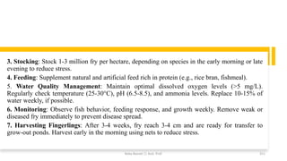 3. Stocking: Stock 1-3 million fry per hectare, depending on species in the early morning or late
evening to reduce stress.
4. Feeding: Supplement natural and artificial feed rich in protein (e.g., rice bran, fishmeal).
5. Water Quality Management: Maintain optimal dissolved oxygen levels (>5 mg/L).
Regularly check temperature (25-30°C), pH (6.5-8.5), and ammonia levels. Replace 10-15% of
water weekly, if possible.
6. Monitoring: Observe fish behavior, feeding response, and growth weekly. Remove weak or
diseased fry immediately to prevent disease spread.
7. Harvesting Fingerlings: After 3-4 weeks, fry reach 3-4 cm and are ready for transfer to
grow-out ponds. Harvest early in the morning using nets to reduce stress.
Boby Basnet || Asst. Prof. 311
 