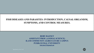 BOBY BASNET
ASSISTANT PROF. (ANIMAL SCIENCE)
ILAM COMMUNITYAGRICULTURE CAMPUS
PURBANCHAL UNIVERSITY
boby.iaas333@gmail.com
FISH DISEASES AND PARASITES: INTRODUCTION, CAUSAL ORGANISM,
SYMPTOMS, AND CONTROL MEASURES.
315
 