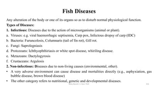 Fish Diseases
Any alteration of the body or one of its organs so as to disturb normal physiological function.
Types of Diseases:
1. Infectious: Diseases due to the action of microorganisms (animal or plant).
a. Viruses: e.g. viral haemorrhagic septisemia, Carp pox, Infectous dropsy of carp (IDC)
b. Bacteria: Furuncolosis, Columnaris (tail of fin rot), Gill rot.
c. Fungi: Saprolegniasis
d. Protozoans: Ichthyophthiriasis or white spot disease, whiriling disease.
e. Metazoans: Dactylogyrosis
f. Crustaceans: Argulosis
2. Non-infectious: Diseases due to non-living causes (environmental, other).
• A very adverse environment can cause disease and mortalities directly (e.g., asphyxiation, gas
bubble disease, brown blood disease)
• The other category refers to nutritional, genetic and developmental diseases.
Boby Basnet || Asst. Prof. 316
 