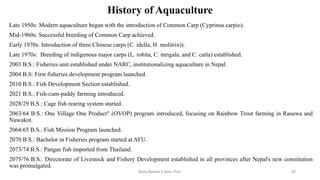 History of Aquaculture
Late 1950s: Modern aquaculture began with the introduction of Common Carp (Cyprinus carpio).
Mid-1960s: Successful breeding of Common Carp achieved.
Early 1970s: Introduction of three Chinese carps (C. idella, H. molitrix)).
Late 1970s: Breeding of indigenous major carps (L. rohita, C. mrigala, and C. catla) established.
2003 B.S.: Fisheries unit established under NARC, institutionalizing aquaculture in Nepal.
2004 B.S: First fisheries development program launched.
2010 B.S.: Fish Development Section established.
2021 B.S.: Fish-cum-paddy farming introduced.
2028/29 B.S.: Cage fish rearing system started.
2063/64 B.S.: One Village One Product" (OVOP) program introduced, focusing on Rainbow Trout farming in Rasuwa and
Nuwakot.
2064/65 B.S.: Fish Mission Program launched.
2070 B.S.: Bachelor in Fisheries program started at AFU.
2073/74 B.S.: Pangas fish imported from Thailand.
2075/76 B.S.: Directorate of Livestock and Fishery Development established in all provinces after Nepal's new constitution
was promulgated.
Boby Basnet || Asst. Prof. 42
 