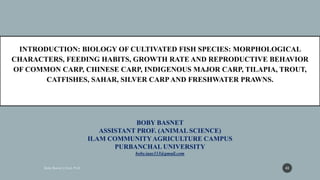 BOBY BASNET
ASSISTANT PROF. (ANIMAL SCIENCE)
ILAM COMMUNITYAGRICULTURE CAMPUS
PURBANCHAL UNIVERSITY
boby.iaas333@gmail.com
INTRODUCTION: BIOLOGY OF CULTIVATED FISH SPECIES: MORPHOLOGICAL
CHARACTERS, FEEDING HABITS, GROWTH RATE AND REPRODUCTIVE BEHAVIOR
OF COMMON CARP, CHINESE CARP, INDIGENOUS MAJOR CARP, TILAPIA, TROUT,
CATFISHES, SAHAR, SILVER CARPAND FRESHWATER PRAWNS.
43
 