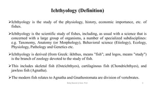 Ichthyology (Definition)
➢Ichthyology is the study of the physiology, history, economic importance, etc. of
fishes.
➢Ichthyology is the scientific study of fishes, including, as usual with a science that is
concerned with a large group of organisms, a number of specialized subdisciplines:
e.g. Taxonomy, Anatomy (or Morphology), Behavioral science (Etiology), Ecology,
Physiology, Pathology and Genetics etc.
➢Ichthyology is derived (from Greek: ikhthus, means "fish"; and logos, means "study")
is the branch of zoology devoted to the study of fish.
➢This includes skeletal fish (Osteichthyes), cartilaginous fish (Chondrichthyes), and
jawless fish (Agnatha).
➢The modern fish relates to Agnatha and Gnathostomata are division of vertebrates.
Boby Basnet || Asst. Prof. 5
 