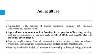 Aquaculture
➢Aquaculture is the farming of aquatic organisms, including fish, molluscs,
crustaceans and aquatic plants.
➢Aquaculture, also known as fish farming, is the practice of breeding, raising,
and harvesting aquatic organisms such as fish, shellfish, and aquatic plants in
controlled environments.
➢Farming implies some form of intervention in the rearing process to enhance
production, such as regular stocking, feeding, protection from predators, etc.
➢Farming also implies individual or corporate ownership of the stock being cultivated.
Boby Basnet || Asst. Prof. 9
 