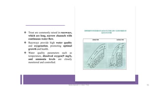 ❖ Trout are commonly raised in raceways,
which are long, narrow channels with
continuous water flow.
❖ Raceways provide high water quality
and oxygenation, promoting optimal
growth and health.
❖ Water quality parameters such as
temperature, dissolved oxygen(9 mg/l),
and ammonia levels are closely
monitored and controlled.
Boby Basnet || Asst. Prof. 93
 