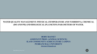 BOBY BASNET
ASSISTANT PROF. (ANIMAL SCIENCE)
ILAM COMMUNITYAGRICULTURE CAMPUS
PURBANCHAL UNIVERSITY
boby.iaas333@gmail.com
WATER QUALITY MANAGEMENT: PHYSICAL (TEMPERATURE AND TURBIDITY), CHEMICAL
(DO AND PH) AND BIOLOGICAL (PLANKTON) PARAMETERS OF WATER.
96
 