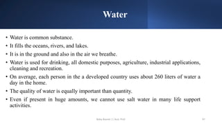 Water
• Water is common substance.
• It fills the oceans, rivers, and lakes.
• It is in the ground and also in the air we breathe.
• Water is used for drinking, all domestic purposes, agriculture, industrial applications,
cleaning and recreation.
• On average, each person in the a developed country uses about 260 liters of water a
day in the home.
• The quality of water is equally important than quantity.
• Even if present in huge amounts, we cannot use salt water in many life support
activities.
Boby Basnet || Asst. Prof. 97
 
