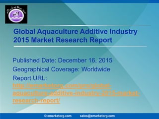 Global Aquaculture Additive Industry
2015 Market Research Report
Published Date: December 16, 2015
Geographical Coverage: Worldwide
Report URL:
http://emarketorg.com/pro/global-
aquaculture-additive-industry-2015-market-
research-report/
© emarketorg.com sales@emarketorg.com
 