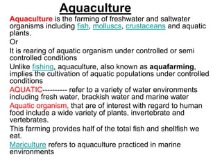 Aquaculture
Aquaculture is the farming of freshwater and saltwater
organisms including fish, molluscs, crustaceans and aquatic
plants.
Or
It is rearing of aquatic organism under controlled or semi
controlled conditions
Unlike fishing, aquaculture, also known as aquafarming,
implies the cultivation of aquatic populations under controlled
conditions
AQUATIC---------- refer to a variety of water environments
including fresh water, brackish water and marine water
Aquatic organism, that are of interest with regard to human
food include a wide variety of plants, invertebrate and
vertebrates.
This farming provides half of the total fish and shellfish we
eat.
Mariculture refers to aquaculture practiced in marine
environments
 