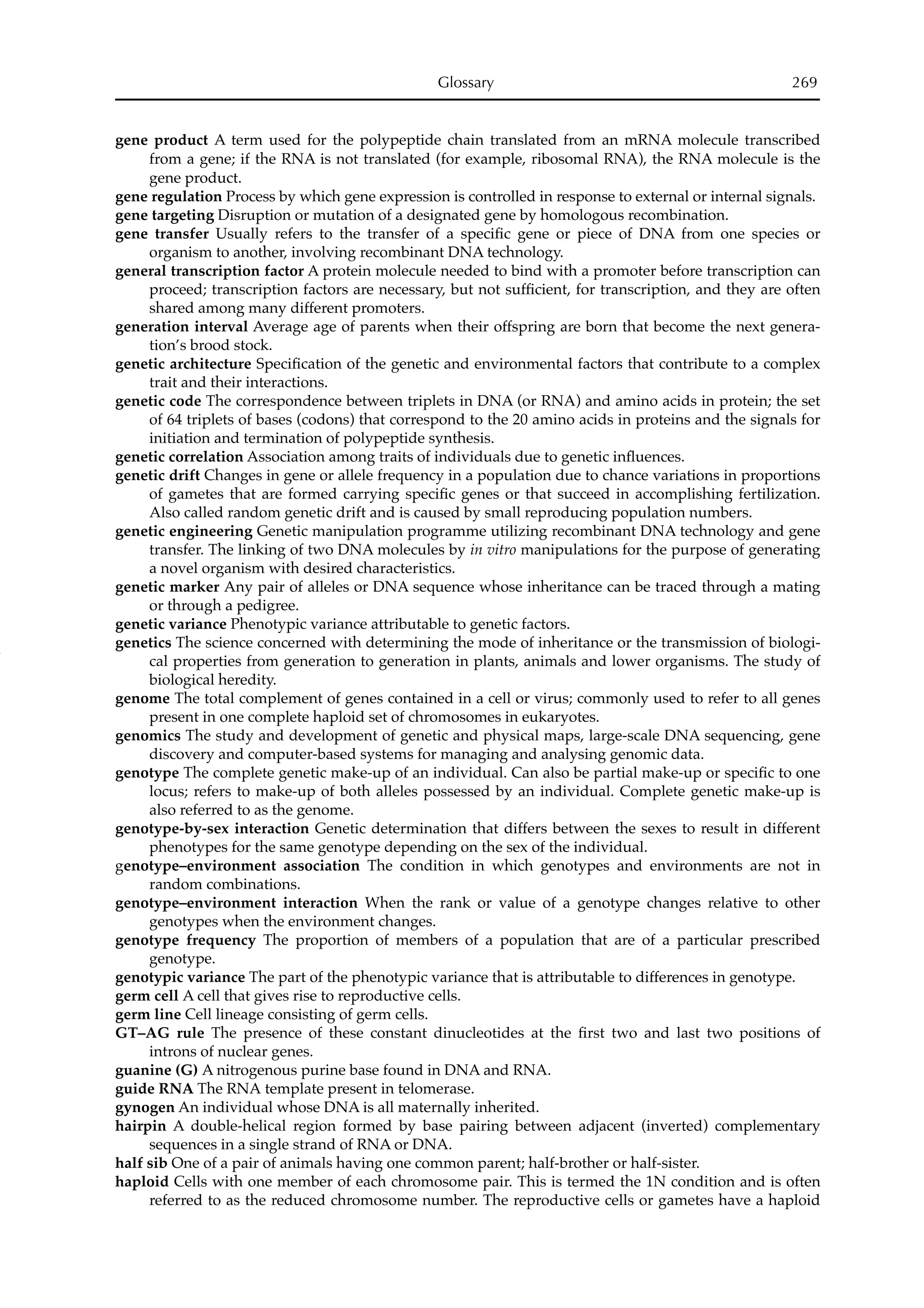 gene product A term used for the polypeptide chain translated from an mRNA molecule transcribed
from a gene; if the RNA is not translated (for example, ribosomal RNA), the RNA molecule is the
gene product.
gene regulation Process by which gene expression is controlled in response to external or internal signals.
gene targeting Disruption or mutation of a designated gene by homologous recombination.
gene transfer Usually refers to the transfer of a speciﬁc gene or piece of DNA from one species or
organism to another, involving recombinant DNA technology.
general transcription factor A protein molecule needed to bind with a promoter before transcription can
proceed; transcription factors are necessary, but not sufﬁcient, for transcription, and they are often
shared among many different promoters.
generation interval Average age of parents when their offspring are born that become the next genera-
tion’s brood stock.
genetic architecture Speciﬁcation of the genetic and environmental factors that contribute to a complex
trait and their interactions.
genetic code The correspondence between triplets in DNA (or RNA) and amino acids in protein; the set
of 64 triplets of bases (codons) that correspond to the 20 amino acids in proteins and the signals for
initiation and termination of polypeptide synthesis.
genetic correlation Association among traits of individuals due to genetic inﬂuences.
genetic drift Changes in gene or allele frequency in a population due to chance variations in proportions
of gametes that are formed carrying speciﬁc genes or that succeed in accomplishing fertilization.
Also called random genetic drift and is caused by small reproducing population numbers.
genetic engineering Genetic manipulation programme utilizing recombinant DNA technology and gene
transfer. The linking of two DNA molecules by in vitro manipulations for the purpose of generating
a novel organism with desired characteristics.
genetic marker Any pair of alleles or DNA sequence whose inheritance can be traced through a mating
or through a pedigree.
genetic variance Phenotypic variance attributable to genetic factors.
genetics The science concerned with determining the mode of inheritance or the transmission of biologi-
cal properties from generation to generation in plants, animals and lower organisms. The study of
biological heredity.
genome The total complement of genes contained in a cell or virus; commonly used to refer to all genes
present in one complete haploid set of chromosomes in eukaryotes.
genomics The study and development of genetic and physical maps, large-scale DNA sequencing, gene
discovery and computer-based systems for managing and analysing genomic data.
genotype The complete genetic make-up of an individual. Can also be partial make-up or speciﬁc to one
locus; refers to make-up of both alleles possessed by an individual. Complete genetic make-up is
also referred to as the genome.
genotype-by-sex interaction Genetic determination that differs between the sexes to result in different
phenotypes for the same genotype depending on the sex of the individual.
genotype–environment association The condition in which genotypes and environments are not in
random combinations.
genotype–environment interaction When the rank or value of a genotype changes relative to other
genotypes when the environment changes.
genotype frequency The proportion of members of a population that are of a particular prescribed
genotype.
genotypic variance The part of the phenotypic variance that is attributable to differences in genotype.
germ cell A cell that gives rise to reproductive cells.
germ line Cell lineage consisting of germ cells.
GT–AG rule The presence of these constant dinucleotides at the ﬁrst two and last two positions of
introns of nuclear genes.
guanine (G) A nitrogenous purine base found in DNA and RNA.
guide RNA The RNA template present in telomerase.
gynogen An individual whose DNA is all maternally inherited.
hairpin A double-helical region formed by base pairing between adjacent (inverted) complementary
sequences in a single strand of RNA or DNA.
half sib One of a pair of animals having one common parent; half-brother or half-sister.
haploid Cells with one member of each chromosome pair. This is termed the 1N condition and is often
referred to as the reduced chromosome number. The reproductive cells or gametes have a haploid
Glossary 269
 