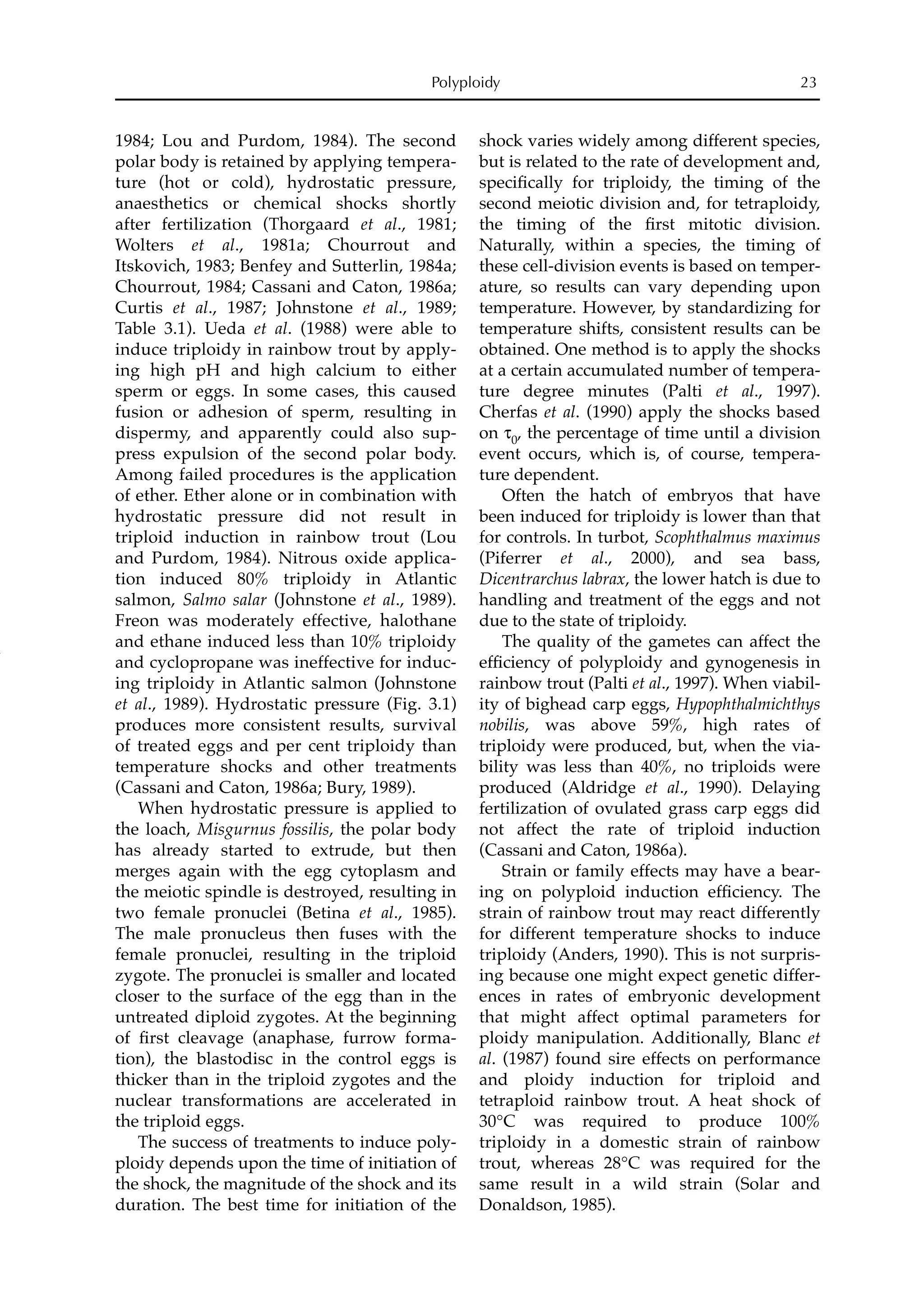 1984; Lou and Purdom, 1984). The second
polar body is retained by applying tempera-
ture (hot or cold), hydrostatic pressure,
anaesthetics or chemical shocks shortly
after fertilization (Thorgaard et al., 1981;
Wolters et al., 1981a; Chourrout and
Itskovich, 1983; Benfey and Sutterlin, 1984a;
Chourrout, 1984; Cassani and Caton, 1986a;
Curtis et al., 1987; Johnstone et al., 1989;
Table 3.1). Ueda et al. (1988) were able to
induce triploidy in rainbow trout by apply-
ing high pH and high calcium to either
sperm or eggs. In some cases, this caused
fusion or adhesion of sperm, resulting in
dispermy, and apparently could also sup-
press expulsion of the second polar body.
Among failed procedures is the application
of ether. Ether alone or in combination with
hydrostatic pressure did not result in
triploid induction in rainbow trout (Lou
and Purdom, 1984). Nitrous oxide applica-
tion induced 80% triploidy in Atlantic
salmon, Salmo salar (Johnstone et al., 1989).
Freon was moderately effective, halothane
and ethane induced less than 10% triploidy
and cyclopropane was ineffective for induc-
ing triploidy in Atlantic salmon (Johnstone
et al., 1989). Hydrostatic pressure (Fig. 3.1)
produces more consistent results, survival
of treated eggs and per cent triploidy than
temperature shocks and other treatments
(Cassani and Caton, 1986a; Bury, 1989).
When hydrostatic pressure is applied to
the loach, Misgurnus fossilis, the polar body
has already started to extrude, but then
merges again with the egg cytoplasm and
the meiotic spindle is destroyed, resulting in
two female pronuclei (Betina et al., 1985).
The male pronucleus then fuses with the
female pronuclei, resulting in the triploid
zygote. The pronuclei is smaller and located
closer to the surface of the egg than in the
untreated diploid zygotes. At the beginning
of ﬁrst cleavage (anaphase, furrow forma-
tion), the blastodisc in the control eggs is
thicker than in the triploid zygotes and the
nuclear transformations are accelerated in
the triploid eggs.
The success of treatments to induce poly-
ploidy depends upon the time of initiation of
the shock, the magnitude of the shock and its
duration. The best time for initiation of the
shock varies widely among different species,
but is related to the rate of development and,
speciﬁcally for triploidy, the timing of the
second meiotic division and, for tetraploidy,
the timing of the ﬁrst mitotic division.
Naturally, within a species, the timing of
these cell-division events is based on temper-
ature, so results can vary depending upon
temperature. However, by standardizing for
temperature shifts, consistent results can be
obtained. One method is to apply the shocks
at a certain accumulated number of tempera-
ture degree minutes (Palti et al., 1997).
Cherfas et al. (1990) apply the shocks based
on τ0, the percentage of time until a division
event occurs, which is, of course, tempera-
ture dependent.
Often the hatch of embryos that have
been induced for triploidy is lower than that
for controls. In turbot, Scophthalmus maximus
(Piferrer et al., 2000), and sea bass,
Dicentrarchus labrax, the lower hatch is due to
handling and treatment of the eggs and not
due to the state of triploidy.
The quality of the gametes can affect the
efﬁciency of polyploidy and gynogenesis in
rainbow trout (Palti et al., 1997). When viabil-
ity of bighead carp eggs, Hypophthalmichthys
nobilis, was above 59%, high rates of
triploidy were produced, but, when the via-
bility was less than 40%, no triploids were
produced (Aldridge et al., 1990). Delaying
fertilization of ovulated grass carp eggs did
not affect the rate of triploid induction
(Cassani and Caton, 1986a).
Strain or family effects may have a bear-
ing on polyploid induction efﬁciency. The
strain of rainbow trout may react differently
for different temperature shocks to induce
triploidy (Anders, 1990). This is not surpris-
ing because one might expect genetic differ-
ences in rates of embryonic development
that might affect optimal parameters for
ploidy manipulation. Additionally, Blanc et
al. (1987) found sire effects on performance
and ploidy induction for triploid and
tetraploid rainbow trout. A heat shock of
30°C was required to produce 100%
triploidy in a domestic strain of rainbow
trout, whereas 28°C was required for the
same result in a wild strain (Solar and
Donaldson, 1985).
Polyploidy 23
 