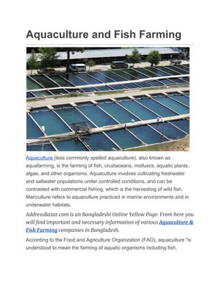 Aquaculture and Fish Farming
Aquaculture ​(less commonly spelled aquaculture), also known as
aquafarming, is the farming of ​fish​, crustaceans, molluscs, aquatic plants,
algae, and other organisms. Aquaculture involves cultivating freshwater
and saltwater populations under controlled conditions, and can be
contrasted with commercial fishing, which is the harvesting of wild fish.
Mariculture refers to aquaculture practiced in marine environments and in
underwater habitats.
AddressBazar.com is an Bangladeshi Online Yellow Page. From here you 
will find important and necessary information of various ​Aquaculture & 
Fish Farming​ companies in Bangladesh. 
According to the Food and Agriculture Organization (FAO), aquaculture "is
understood to mean the farming of aquatic organisms including fish,
 