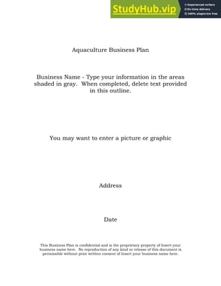 Aquaculture Business Plan
Business Name - Type your information in the areas
shaded in gray. When completed, delete text provided
in this outline.
You may want to enter a picture or graphic
Address
Date
This Business Plan is confidential and is the proprietary property of Insert your
business name here. No reproduction of any kind or release of this document is
permissible without prior written consent of Insert your business name here.
 