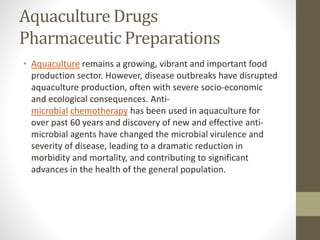 Aquaculture Drugs
Pharmaceutic Preparations
• Aquaculture remains a growing, vibrant and important food
production sector. However, disease outbreaks have disrupted
aquaculture production, often with severe socio-economic
and ecological consequences. Anti-
microbial chemotherapy has been used in aquaculture for
over past 60 years and discovery of new and effective anti-
microbial agents have changed the microbial virulence and
severity of disease, leading to a dramatic reduction in
morbidity and mortality, and contributing to significant
advances in the health of the general population.
 