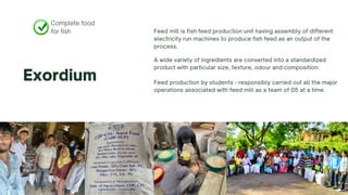 Complete food
for fish
Exordium
Feed mill is fish feed production unit having assembly of different
electricity run machines to produce fish feed as an output of the
process.
A wide variety of ingredients are converted into a standardized
product with particular size, texture, odour and composition.
Feed production by students - responsibly carried out all the major
operations associated with feed mill as a team of 05 at a time.
 
