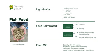 • Fish Meal (Protein Source)
. - Rice Bran
- Dry Fish
- Cattle Feed
• Corn Flour
• Mustard Oil Cake
• Wheat Flour (Binder)
Top quality
product
Based on
Buoyancy
Based on
protein content
Fish Feed
COF- CAU Aqua feed
Feed Formulated
Ingredients
Feed Mill Capacity - 160-200 kg/hour
Automation grade - Semi-automated
Electricity Consumption - 80 Kw
Labour required while operating - Four (4) [min]
Floating
Sinking
20-22% - Ideal for Carp
(Semi-intensive)
35-37% - Ideal for Cat fish
 
