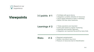 Based on our
experience
Viewpoints
Risks # 3 Disguised unemployment
Sudden crop failure may occur
Pressure on resources due to intensification
(+) points # 1 Profitable with good returns
Integration so better utilization of resources
Good market demand so ease in marketing
Better FCR than other livestocks
Learnings # 2 Timely operations are important
Action plan based on regular monitoring
Expertise and scientific approach
Integration can maximize the profit by many folds
End
 