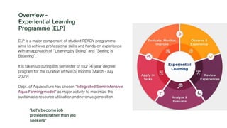 ELP is a major component of student READY programme
aims to achieve professional skills and hands-on experience
with an approach of “Learning by Doing” and “Seeing is
Believing”.
It is taken up during 8th semester of four (4) year degree
program for the duration of five (5) months [March - July
2022]
Dept. of Aquaculture has chosen "Integrated Semi-intensive
Aqua Farming model" as major activity to maximize the
sustainable resource utilisation and revenue generation.
Overview -
Experiential Learning
Programme (ELP)
"Let's become job
providers rather than job
seekers"
 