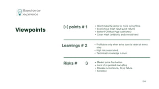 Viewpoints
Risks # 3 Market price fluctuation
Lack of organized marketing
Disease occurrence/ Crop failure
Sensitive
(+) points # 1 Short maturity period or more cycle/time
Economical (high input quick return)
Better FCR than Pigs (not fishes)
Clean meat (antibiotic and steroid free)
Learnings # 2 Profitable only when extra care is taken at every
step
High risk associated
Technical knowledge is must
End
Based on our
experience
 
