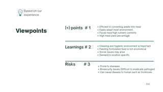 Based on our
experience
Viewpoints
Risks # 3 Prone to diseases
Biosecurity issues (Difficult to eradicate pathogen)
Can cause disease to human such as trichinosis.
(+) points # 1 Efficient in converting waste into meat
Easily adapt most environment
Feces have high nutrient contents
High meat yield percentage
Learnings # 2 Cleaning and hygienic environment is important
Feeding formulated feed is not economical
Social issues may arise
Demand is location specific
End
 