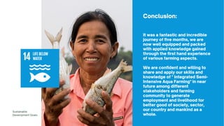 It was a fantastic and incredible
journey of five months, we are
now well equipped and packed
with applied knowledge gained
through the first hand experience
of various farming aspects.
We are confident and willing to
share and apply our skills and
knowledge of " Integrated Semi-
Intensive Aqua Farming" in near
future among different
stakeholders and farming
community to generate
employment and livelihood for
better good of society, sector,
our country and mankind as a
whole.
Sustainable
Development Goals
Conclusion:
 