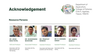 Acknowledgement
Resource Persons
HOD and Professor
DR. ARUN
BHAI PATEL
Associated with Fish
feed production and
Fish farming
Assistant Professor
DR. PRADYUT
BISWAS
Associated with Pabda seed
prodution and Fish farming
Assosciate Professor
DR. GUSHEINZED
WAIKHOM
Associated with Pig
rearing
Assistant Professor
DR. S. KHOGEN
SINGH
Associated with Pig
rearing
Assistant Professor
DR. SAMPA
BAIDYA
Associated with Poultry
Department of
Aquaculture,
College of Fisheries
(CAU-I), Agartala,
Tripura. 799210
 