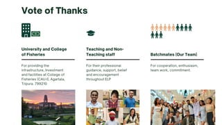 For providing the
infrastructure, Investment
and facilities at College of
Fisheries (CAU-I), Agartala,
Tripura. 799210
University and College
of Fisheries
For their professional
guidance, support, belief
and encouragement
throughout ELP
Teaching and Non-
Teaching staff
For cooperation, enthusiasm,
team work, commitment.
Batchmates (Our Team)
Vote of Thanks
 