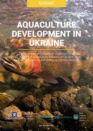 ROADMAP
Kyiv, November 2017
AQUACULTURE
DEVELOPMENT IN
UKRAINE
Comprehensive analysis of challenges and
opportunities of aquaculture industry in Ukraine, best-
practice experience and policy recommendations
State
Fisheries
Agency of
Ukraine
 