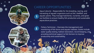 CAREER OPPORTUNITIES
Aqua Culturist – Responsible for the breeding, rearing, and
harvesting of aquatic organisms such as fish, shellfish, and
aquatic plants. They manage hatcheries, nurseries, and grow-
out facilities to ensure healthy fish production and sustainable
aquaculture practices.
Fishery Technician – Oversees the management and
monitoring of fish farms and aquatic habitats. Duties include
water quality testing, habitat restoration, record-keeping, and
providing technical support to fish farmers to improve
productivity and sustainability.
 