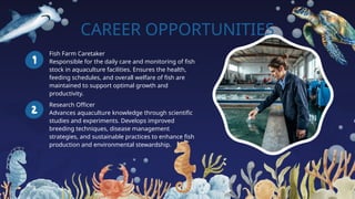 CAREER OPPORTUNITIES
Fish Farm Caretaker
Responsible for the daily care and monitoring of fish
stock in aquaculture facilities. Ensures the health,
feeding schedules, and overall welfare of fish are
maintained to support optimal growth and
productivity.
Research Officer
Advances aquaculture knowledge through scientific
studies and experiments. Develops improved
breeding techniques, disease management
strategies, and sustainable practices to enhance fish
production and environmental stewardship.
 