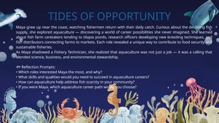 TIDES OF OPPORTUNITY
Maya grew up near the coast, watching fishermen return with their daily catch. Curious about the declining fish
supply, she explored aquaculture — discovering a world of career possibilities she never imagined. She learned
about fish farm caretakers tending to tilapia ponds, research officers developing new breeding techniques, and
fish distributors connecting farms to markets. Each role revealed a unique way to contribute to food security and
sustainable fisheries.
As Maya shadowed a Fishery Technician, she realized that aquaculture was not just a job — it was a calling that
blended science, business, and environmental stewardship.
🐟 Reflection Prompts:
• Which roles interested Maya the most, and why?
• What skills and qualities would you need to succeed in aquaculture careers?
• How can aquaculture help address fish scarcity in your community?
• If you were Maya, which aquaculture career path would you choose?
 