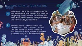 LEARNING ACTIVITY: FOUR PICS ONE
WORD
How to Play: Look at the four pictures shown and
find the ONE WORD that connects all of them! The
images may show fish species, aquaculture tools,
fish habitats, or career scenes. Write your answer
and compare with your classmates!
Examples of common words to guess: "Fish",
"Aquaculture", "Career", "Fishpond", "Harvest".
Teacher's Tip: Use this activity to review key
concepts from the lesson. Students may work in
pairs or small groups to discuss their answers!
 