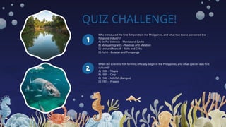 QUIZ CHALLENGE!
Who introduced the first fishponds in the Philippines, and what two towns pioneered the
fishpond industry?
A) Dr. Pio Valencia – Manila and Cavite
B) Malay emigrants – Navotas and Malabon
C) Leonard Mascall – Iloilo and Cebu
D) Fu Hi – Bulacan and Pampanga
When did scientific fish farming officially begin in the Philippines, and what species was first
cultured?
A) 1920 – Tilapia
B) 1935 – Carp
C) 1940 – Milkfish (Bangus)
D) 1955 – Prawns
 