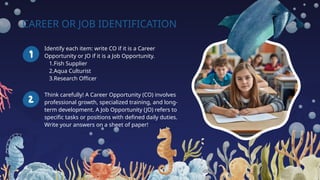 CAREER OR JOB IDENTIFICATION
Identify each item: write CO if it is a Career
Opportunity or JO if it is a Job Opportunity.
1.Fish Supplier
2.Aqua Culturist
3.Research Officer
Think carefully! A Career Opportunity (CO) involves
professional growth, specialized training, and long-
term development. A Job Opportunity (JO) refers to
specific tasks or positions with defined daily duties.
Write your answers on a sheet of paper!
 