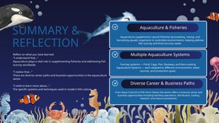 SUMMARY &
REFLECTION
Aquaculture & Fisheries
Multiple Aquaculture Systems
Diverse Career & Business Paths
Reflect on what you have learned:
"I understand that..."
Aquaculture plays a vital role in supplementing fisheries and addressing fish
scarcity worldwide.
"I realize that..."
There are diverse career paths and business opportunities in the aquaculture
sector.
"I need to learn more about..."
The specific systems and techniques used in modern fish culture.
Aquaculture supplements natural fisheries by breeding, raising, and
harvesting aquatic organisms in controlled environments, helping address
fish scarcity and food security needs.
Five key systems — Pond, Cage, Pen, Raceway, and Recirculating
Aquaculture Systems — each adapted to different environments, water
sources, and production goals.
From Aqua Culturist to Fish Farm Owner, the sector offers numerous career and
business opportunities including hatchery operations, distribution, trading,
research, and resource protection.
 