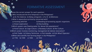 FORMATIVE ASSESSMENT
Choose the correct answer for each question:
1.Who introduced the first fishponds in the Philippines?
a) Dr. Pio Valencia b) Malay emigrants c) Fu Hi d) Mikimoto
2.What is aquaculture primarily concerned with?
a) Hunting wild fish b) Breeding & harvesting aquatic organisms
c) Ocean exploration d) Ship building
3.Which system uses flowing water for dense fish populations?
a) Pond Culture b) Cage Culture c) Raceway Culture d) Pen Culture
4.Which career involves monitoring, management & habitat restoration?
a) Fish Trader b) Fishery Technician c) Fish Handler d) Fish Wharf Operator
4.When did scientific fish farming begin in the Philippines?
a) 1792 b) 1590 c) 1940 d) 1953
 