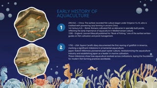 EARLY HISTORY OF
AQUACULTURE
2953 B.C. – China: The earliest recorded fish culture began under Emperor Fu Hi, who is
credited with pioneering carp farming in ancient China.
1st Century A.D. – Rome: Romans cultivated fish as delicacies in specially built ponds,
reflecting the early importance of aquaculture in Mediterranean culture.
1590 – England: Leonard Mascall published his "Book of Fishing," one of the earliest written
guides on fish cultivation and pond management.
1792 – USA: Squire Caroll's diary documented the first rearing of goldfish in America,
marking a significant milestone in ornamental aquaculture.
Japan: Kokichi Mikimoto pioneered pearl oyster culture, revolutionizing the aquaculture
industry and establishing Japan as a leader in marine cultivation.
These milestones show how aquaculture evolved across civilizations, laying the foundation
for modern fish farming practices worldwide.
 