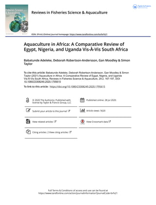 Full Terms & Conditions of access and use can be found at
https://www.tandfonline.com/action/journalInformation?journalCode=brfs21
Reviews in Fisheries Science & Aquaculture
ISSN: (Print) (Online) Journal homepage: https://www.tandfonline.com/loi/brfs21
Aquaculture in Africa: A Comparative Review of
Egypt, Nigeria, and Uganda Vis-À-Vis South Africa
Babatunde Adeleke, Deborah Robertson-Andersson, Gan Moodley & Simon
Taylor
To cite this article: Babatunde Adeleke, Deborah Robertson-Andersson, Gan Moodley & Simon
Taylor (2021) Aquaculture in Africa: A Comparative Review of Egypt, Nigeria, and Uganda
Vis-À-Vis South Africa, Reviews in Fisheries Science & Aquaculture, 29:2, 167-197, DOI:
10.1080/23308249.2020.1795615
To link to this article: https://doi.org/10.1080/23308249.2020.1795615
© 2020 The Author(s). Published with
license by Taylor & Francis Group, LLC
Published online: 28 Jul 2020.
Submit your article to this journal Article views: 5620
View related articles View Crossmark data
Citing articles: 2 View citing articles
 