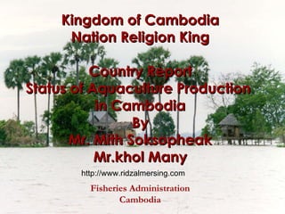 Kingdom of Cambodia Nation Religion King Country Report Status of Aquaculture Production  in Cambodia By Mr. Mith Soksopheak Mr.khol Many Fisheries Administration Cambodia http://www.ridzalmersing.com 