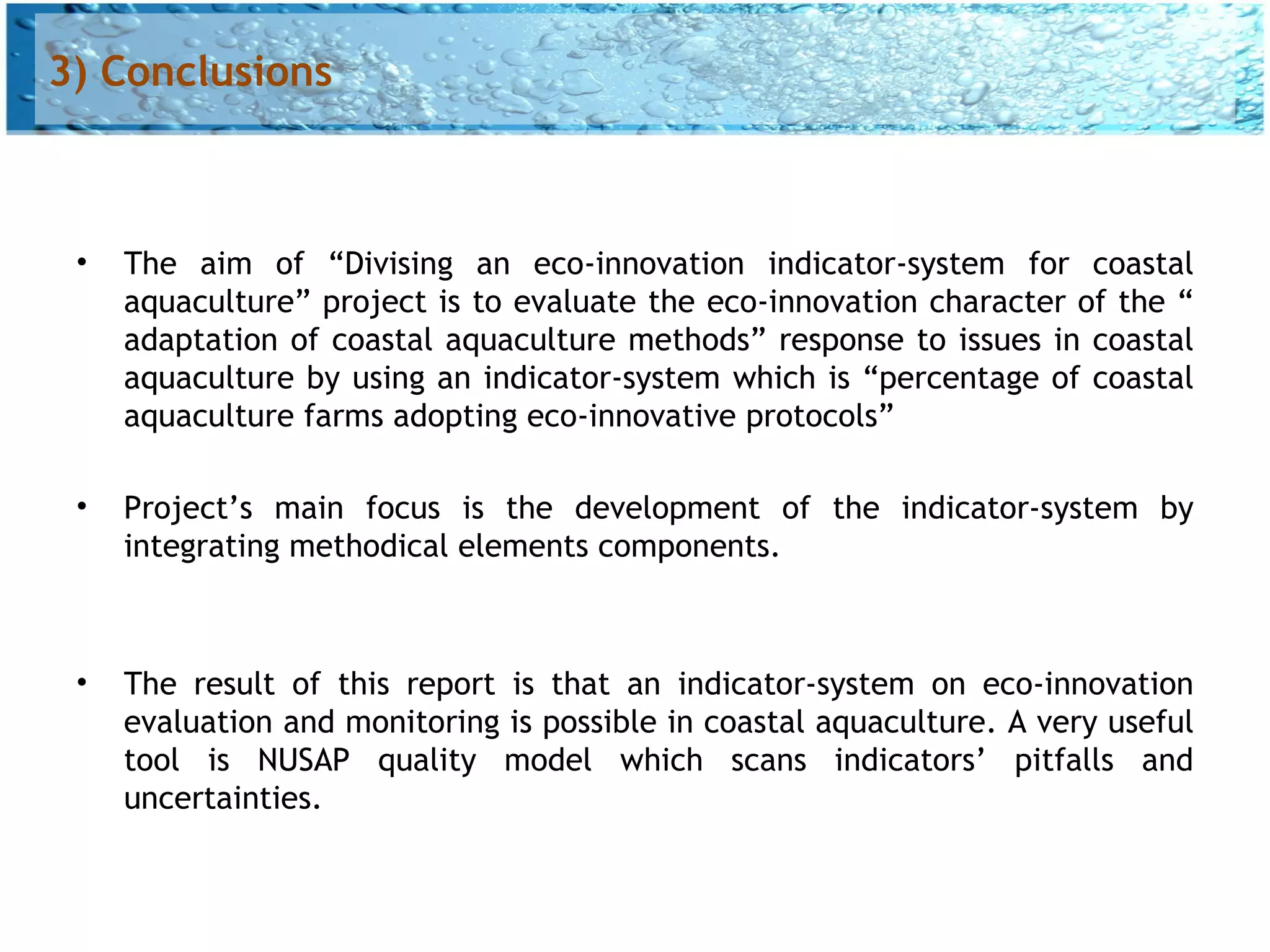 3) Conclusions



 •   The aim of “Divising an eco-innovation indicator-system for coastal
     aquaculture” project is to evaluate the eco-innovation character of the “
     adaptation of coastal aquaculture methods” response to issues in coastal
     aquaculture by using an indicator-system which is “percentage of coastal
     aquaculture farms adopting eco-innovative protocols”

 •   Project’s main focus is the development of the indicator-system by
     integrating methodical elements components.



 •   The result of this report is that an indicator-system on eco-innovation
     evaluation and monitoring is possible in coastal aquaculture. A very useful
     tool is NUSAP quality model which scans indicators’ pitfalls and
     uncertainties.
 