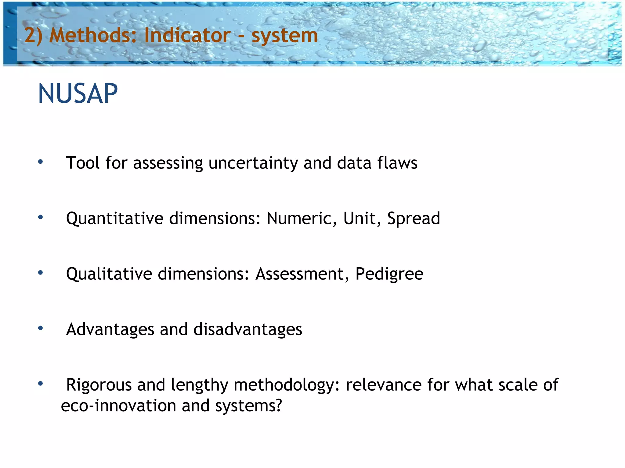 2) Methods: Indicator - system

 NUSAP

 
     Tool for assessing uncertainty and data flaws

 
     Quantitative dimensions: Numeric, Unit, Spread

 
     Qualitative dimensions: Assessment, Pedigree

 
     Advantages and disadvantages

 
      Rigorous and lengthy methodology: relevance for what scale of
     eco-innovation and systems?
 