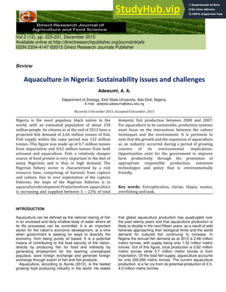 Vol.3 (12), pp. 223-231, December 2015
Available online at http://directresearchpublisher.org/journal/drjafs
ISSN 2354-4147 ©2015 Direct Research Journals Publisher
Review
Aquaculture in Nigeria: Sustainability issues and challenges
Adewumi, A. A.
Department of Zoology, Ekiti State University, Ado Ekiti, Nigeria.
E-mail: adejoke.adewumi@eksu.edu.ng
Received 3 December 2015; Accepted 8 December, 2015
Nigeria is the most populous black nation in the
world, with an estimated population of about 150
million people. Its citizens as at the end of 2012 have a
projected fish demand of 2.66 million tonnes of fish.
Fish supply within the same period was 132 million
tonnes. This figure was made up of 0.7 million tonnes
from importation and 0.62 million tonnes from both
artisanal and aquaculture. Fish, a relatively cheaper
source of food protein is very important in the diet of
many Nigerians and is thus in high demand. The
Nigerian fishery sector is characterized by a rich
resource base, comprising of harvests from capture
and culture. Due to over exploitation of the capture
fisheries, the hope of the Nigerian fisheries is in
aquaculturedevelopment.Productionfrom aquaculture
is increasing and supplied between 5 – 22% of total
domestic fish production between 2000 and 2007.
For aquaculture to be sustainable, production systems
must focus on the interactions between the culture
techniques and the environment. It is pertinent to
note that the growth and the expansion of aquaculture
as an industry occurred during a period of growing
concern of its environmental implications.
Opportunities exist for the government to improve
farm productivity through the promotion of
appropriate responsible production, extension
technologies and policy that is environmentally
friendly.
Key words: Eutrophication, clarias, tilapia, wastes,
overfishing and tank.
INTRODUCTION
Aquaculture can be defined as the rational rearing of fish
in an enclosed and fairly shallow body of water where all
its life processes can be controlled. It is an important
sector for the nation’s economic development, at a time
when government is seeking for ways to diversify the
economy, from being purely oil based. It is a potential
means of contributing to the food security of the nation,
directly by producing fish for food and indirectly by
generating employment for the teaming unemployed
populace, save foreign exchange and generate foreign
exchange through export of fish and fish products.
Aquaculture, according to Ayinla (2012), is the fastest
growing food producing industry in the world. He stated
that global aquaculture production has quadrupled over
the past twenty years and that aquaculture production is
likely to double in the next fifteen years, as a result of wild
fisheries approaching their biological limits and the world
demand for cultured fish continuing to increase. In
Nigeria the annual fish demand as at 2012 is 2.66 million
metric tonnes, with supply being only 1.32 million metric
tonnes. Out of this figure, local production is 0.62 million
metric tonnes while 0.7 million metric tonnes is from
importation. Of the total fish supply, aquaculture accounts
for only 200,000 metric tonnes. The current aquaculture
production, is a far cry from its potential production of 2.5-
4.0 million metric tonnes.
 
